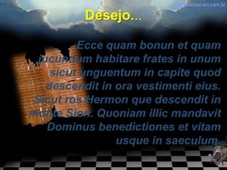 Desejo...

          Ecce quam bonun et quam
  jucundum habitare frates in unum
     sicut unguentum in capite quod
    descendit in ora vestimenti eius.
 Sicut ros Hermon que descendit in
monte Sion. Quoniam illic mandavit
    Dominus benedictiones et vitam
                 usque in saeculum.
 