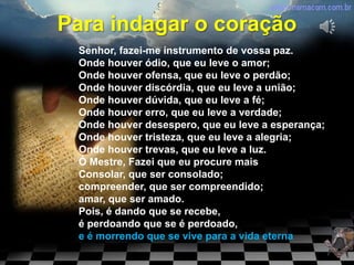 Para indagar o coração
 Senhor, fazei-me instrumento de vossa paz.
 Onde houver ódio, que eu leve o amor;
 Onde houver ofensa, que eu leve o perdão;
 Onde houver discórdia, que eu leve a união;
 Onde houver dúvida, que eu leve a fé;
 Onde houver erro, que eu leve a verdade;
 Onde houver desespero, que eu leve a esperança;
 Onde houver tristeza, que eu leve a alegria;
 Onde houver trevas, que eu leve a luz.
 Ó Mestre, Fazei que eu procure mais
 Consolar, que ser consolado;
 compreender, que ser compreendido;
 amar, que ser amado.
 Pois, é dando que se recebe,
 é perdoando que se é perdoado,
 e é morrendo que se vive para a vida eterna
 