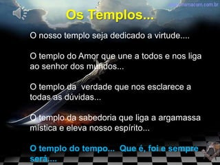 Os Templos...
O nosso templo seja dedicado a virtude....

O templo do Amor que une a todos e nos liga
ao senhor dos mundos...

O templo da verdade que nos esclarece a
todas as dúvidas...

O templo da sabedoria que liga a argamassa
mística e eleva nosso espírito...

O templo do tempo... Que é, foi e sempre
será....
 
