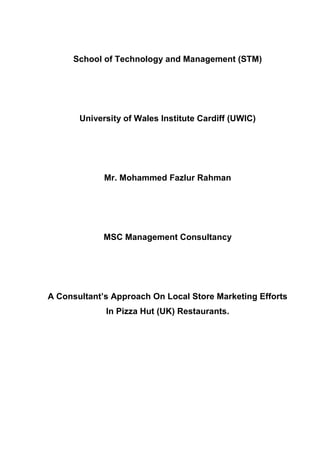 School of Technology and Management (STM)




       University of Wales Institute Cardiff (UWIC)




             Mr. Mohammed Fazlur Rahman




             MSC Management Consultancy




A Consultant’s Approach On Local Store Marketing Efforts
             In Pizza Hut (UK) Restaurants.
 