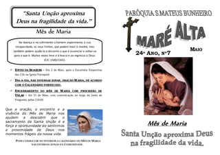 Mês de Maria
 ENVIO DA IMAGENS – Dia 2 de Maio, após a Eucaristia Vespertina
das 21h, na Igreja Paroquial.
 DIA-A-DIA, NAS DIVERSAS ZONAS, ORAÇÃO MARIA, DE ACORDO
COM O CALENDÁRIO FORNECIDO.
 ENCERRAMENTO DO MÊS DE MARIA COM PROCISSÃO DE
VELAS – dia 31 de Maio, com concentração no largo da Junta de
Freguesia, pelas 21h30.
Que a oração, o encontro e a
vivência do Mês de Maria nos
ajudem a descobrir que o
sacramento da Santa Unção é a
força e oportunidade de sentirmos
a proximidade de Deus nos
momentos frágeis da nossa vida.
PODE CONSULTAR NO INTERIOR O CALENDÁRIO DO MÊS DE MARIA
NAS DIVERSAS ZONAS DA COMUNIDADE.
Mês de Maria
Na doença e no sofrimento o homem experimenta a sua
incapacidade, os seus limites, que podem levar à revolta, mas
também podem ajudá-lo a discernir o que é essencial e voltar-se
para o que é. Muitas vezes leva-o à busca e ao regresso a Deus.
(CIC 1500/1501).
MAIO
24ª ANO, Nº7
"Santa Unção aproxima
Deus na fragilidade da vida.”
 