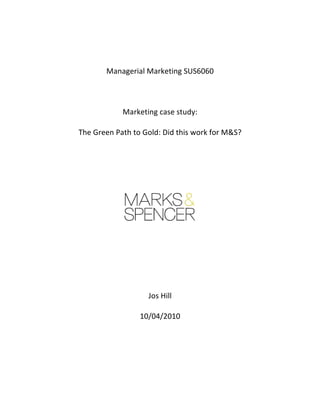  

	
  

                    Managerial	
  Marketing	
  SUS6060	
  

                                             	
  

                           Marketing	
  case	
  study:	
  

       The	
  Green	
  Path	
  to	
  Gold:	
  Did	
  this	
  work	
  for	
  M&S?	
  

                                             	
  

                                             	
  

         	
  

         	
  

                                             	
  

                                             	
  

                                             	
  

                                       Jos	
  Hill	
  

                                   10/04/2010

	
  

	
  
 