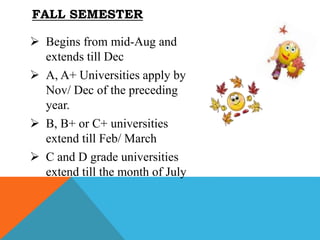  Begins from mid-Aug and
extends till Dec
 A, A+ Universities apply by
Nov/ Dec of the preceding
year.
 B, B+ or C+ universities
extend till Feb/ March
 C and D grade universities
extend till the month of July
FALL SEMESTER
 