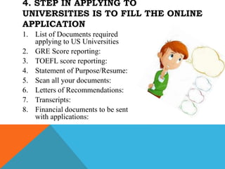 1. List of Documents required
applying to US Universities
2. GRE Score reporting:
3. TOEFL score reporting:
4. Statement of Purpose/Resume:
5. Scan all your documents:
6. Letters of Recommendations:
7. Transcripts:
8. Financial documents to be sent
with applications:
4. STEP IN APPLYING TO
UNIVERSITIES IS TO FILL THE ONLINE
APPLICATION
 