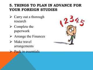  Carry out a thorough
research
 Complete the
paperwork
 Arrange the Finances
 Make travel
arrangements
 Pack in essentials
5. THINGS TO PLAN IN ADVANCE FOR
YOUR FOREIGN STUDIES
 
