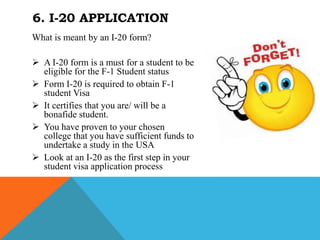 What is meant by an I-20 form?
 A I-20 form is a must for a student to be
eligible for the F-1 Student status
 Form I-20 is required to obtain F-1
student Visa
 It certifies that you are/ will be a
bonafide student.
 You have proven to your chosen
college that you have sufficient funds to
undertake a study in the USA
 Look at an I-20 as the first step in your
student visa application process
6. I-20 APPLICATION
 