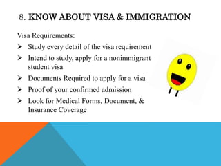 Visa Requirements:
 Study every detail of the visa requirement
 Intend to study, apply for a nonimmigrant
student visa
 Documents Required to apply for a visa
 Proof of your confirmed admission
 Look for Medical Forms, Document, &
Insurance Coverage
8. KNOW ABOUT VISA & IMMIGRATION
 