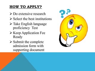  Do extensive research
 Select the best institutions
 Take English language
proficiency Test
 Keep Application Fee
Ready
 Submit the complete
admission form with
supporting document
HOW TO APPLY?
 