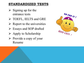 STANDARDIZED TESTS
 Signing up for the
entrance tests
 TOEFL, IELTS and GRE
 Report to the universities
 Essays and SOP drafted
 Apply to Scholarship
 Provide a copy of your
Resume
 