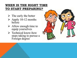  The early the better
 Apply 10-12 months
before
 Allow enough time to
equip yourselves
 Technical know-how
steps taking to pursue a
Foreign degree
WHEN IS THE RIGHT TIME
TO START PREPARING?
 