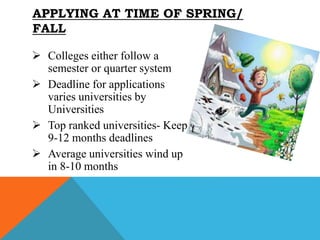  Colleges either follow a
semester or quarter system
 Deadline for applications
varies universities by
Universities
 Top ranked universities- Keep
9-12 months deadlines
 Average universities wind up
in 8-10 months
APPLYING AT TIME OF SPRING/
FALL
 