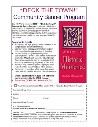 “DECK THE TOWN!”
Community Banner Program
Our NEW and improved 2010-11 “Deck the Town!”
Community Banner Program is bringing high-impact
beautification to Momence’s main roadways, as well as
offering businesses, civic groups and others an
affordable promotional opportunity. Get in on our 2nd
round of ordering by placing your sponsorship by the
date below.
Sponsorship Details:
 All banners are high quality canvas rendered in the
sample design depicted to the right.
 Sponsor names will appear in the high visibility
bottom position in approximately 4” lettering.
 Banners will be hung on Dixie Highway,
Washington St., River St. and 2nd St. from at least
September-May of each year. The MSM Design
Committee expects the banners to withstand 3-5
annual cycles of display, beginning in Fall 2010.
 Sponsors may request a specific display location;
requests will be accommodated when possible.
 Banners are reserved on a first come, first served
basis; a limited number of sponsorships is available.
 COST: $250 first banner, $200 each additional
banner sponsored by the SAME company.
 Sponsorship DEADLINE: February 18, 2011
Yes, I’d like to participate in Main Street’s 2010-11 “Deck the Town!” Banner Program.
Company/Group Name ___________________________________________________________
Address _________________________________________________________________________
Phone ____________________________ E-mail ________________________________________
Company/Group Contact:__________________________________________________________
# of Banners requested___________
Sponsor Name as it will appear on banner*___________________________________________
TOTAL DUE:_____________ Please make check payable to: Main Street Momence
Mail to: Main Street Momence, Attn: Banner Program, P.O. Box 101, Momence, IL 60954
Questions? Contact Main Street Momence at 815/472-3861 or Fran at 815/472-4661.
*Please use reverse to write additional sponsor names or for any other notes.
 