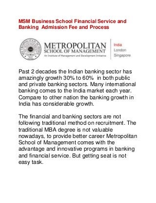 MSM Business School Financial Service and
Banking Admission Fee and Process




Past 2 decades the Indian banking sector has
amazingly growth 30% to 60% in both public
and private banking sectors. Many international
banking comes to the India market each year.
Compare to other nation the banking growth in
India has considerable growth.

The financial and banking sectors are not
following traditional method on recruitment. The
traditional MBA degree is not valuable
nowadays, to provide better career Metropolitan
School of Management comes with the
advantage and innovative programs in banking
and financial service. But getting seat is not
easy task.
 