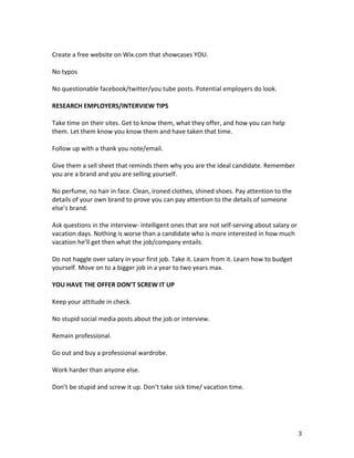  
Create	
  a	
  free	
  website	
  on	
  Wix.com	
  that	
  showcases	
  YOU.	
  
	
  
No	
  typos	
  
	
  
No	
  questionable	
  facebook/twitter/you	
  tube	
  posts.	
  Potential	
  employers	
  do	
  look.	
  
	
  
RESEARCH	
  EMPLOYERS/INTERVIEW	
  TIPS	
  
	
  
Take	
  time	
  on	
  their	
  sites.	
  Get	
  to	
  know	
  them,	
  what	
  they	
  offer,	
  and	
  how	
  you	
  can	
  help	
  
them.	
  Let	
  them	
  know	
  you	
  know	
  them	
  and	
  have	
  taken	
  that	
  time.	
  
	
  
Follow	
  up	
  with	
  a	
  thank	
  you	
  note/email.	
  
	
  
Give	
  them	
  a	
  sell	
  sheet	
  that	
  reminds	
  them	
  why	
  you	
  are	
  the	
  ideal	
  candidate.	
  Remember	
  
you	
  are	
  a	
  brand	
  and	
  you	
  are	
  selling	
  yourself.	
  	
  
	
  
No	
  perfume,	
  no	
  hair	
  in	
  face.	
  Clean,	
  ironed	
  clothes,	
  shined	
  shoes.	
  Pay	
  attention	
  to	
  the	
  
details	
  of	
  your	
  own	
  brand	
  to	
  prove	
  you	
  can	
  pay	
  attention	
  to	
  the	
  details	
  of	
  someone	
  
else’s	
  brand.	
  
	
  
Ask	
  questions	
  in	
  the	
  interview-­‐	
  intelligent	
  ones	
  that	
  are	
  not	
  self-­‐serving	
  about	
  salary	
  or	
  
vacation	
  days.	
  Nothing	
  is	
  worse	
  than	
  a	
  candidate	
  who	
  is	
  more	
  interested	
  in	
  how	
  much	
  
vacation	
  he’ll	
  get	
  then	
  what	
  the	
  job/company	
  entails.	
  
	
  
Do	
  not	
  haggle	
  over	
  salary	
  in	
  your	
  first	
  job.	
  Take	
  it.	
  Learn	
  from	
  it.	
  Learn	
  how	
  to	
  budget	
  
yourself.	
  Move	
  on	
  to	
  a	
  bigger	
  job	
  in	
  a	
  year	
  to	
  two	
  years	
  max.	
  
	
  
YOU	
  HAVE	
  THE	
  OFFER	
  DON’T	
  SCREW	
  IT	
  UP	
  
	
  
Keep	
  your	
  attitude	
  in	
  check.	
  	
  
	
  
No	
  stupid	
  social	
  media	
  posts	
  about	
  the	
  job	
  or	
  interview.	
  
	
  
Remain	
  professional.	
  
	
  
Go	
  out	
  and	
  buy	
  a	
  professional	
  wardrobe.	
  
	
  
Work	
  harder	
  than	
  anyone	
  else.	
  	
  
	
  
Don’t	
  be	
  stupid	
  and	
  screw	
  it	
  up.	
  Don’t	
  take	
  sick	
  time/	
  vacation	
  time.	
  	
  
	
  
	
  



	
                                                                                                                                            3	
  
 
