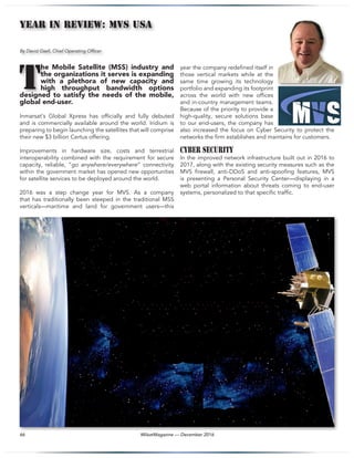 MilsatMagazine — December 201666
YEAR In Review: MVS USA
By David Gsell, Chief Operating Officer
he Mobile Satellite (MSS) industry and
the organizations it serves is expanding
with a plethora of new capacity and
high throughput bandwidth options
designed to satisfy the needs of the mobile,
global end-user.
Inmarsat’s Global Xpress has officially and fully debuted
and is commercially available around the world. Iridium is
preparing to begin launching the satellites that will comprise
their new $3 billion Certus offering.
Improvements in hardware size, costs and terrestrial
interoperability combined with the requirement for secure
capacity, reliable, “go anywhere/everywhere” connectivity
within the government market has opened new opportunities
for satellite services to be deployed around the world.
2016 was a step change year for MVS. As a company
that has traditionally been steeped in the traditional MSS
verticals—maritime and land for government users—this
year the company redefined itself in
those vertical markets while at the
same time growing its technology
portfolio and expanding its footprint
across the world with new offices
and in-country management teams.
Because of the priority to provide a
high-quality, secure solutions base
to our end-users, the company has
also increased the focus on Cyber Security to protect the
networks the firm establishes and maintains for customers.
Cyber Security
In the improved network infrastructure built out in 2016 to
2017, along with the existing security measures such as the
MVS firewall, anti-DDoS and anti-spoofing features, MVS
is presenting a Personal Security Center—displaying in a
web portal information about threats coming to end-user
systems, personalized to that specific traffic.
T
 