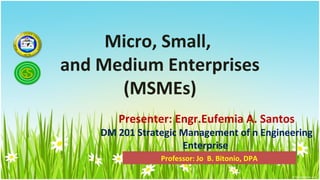 Micro, Small,
and Medium Enterprises
      (MSMEs)
       Presenter: Engr.Eufemia A. Santos
    DM 201 Strategic Management of n Engineering
                     Enterprise
                Professor: Jo B. Bitonio, DPA
 