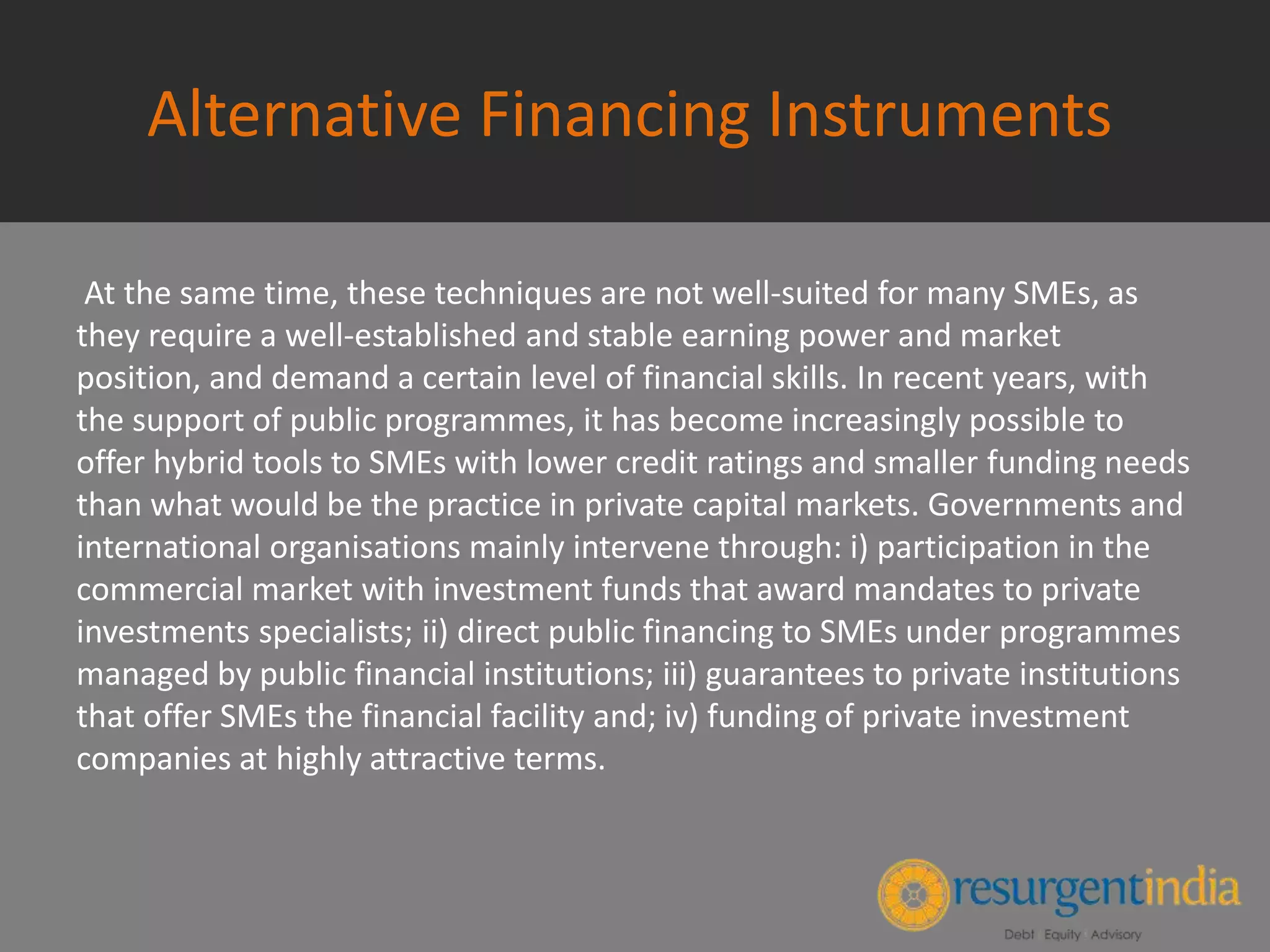 Alternative Financing Instruments
At the same time, these techniques are not well-suited for many SMEs, as
they require a well-established and stable earning power and market
position, and demand a certain level of financial skills. In recent years, with
the support of public programmes, it has become increasingly possible to
offer hybrid tools to SMEs with lower credit ratings and smaller funding needs
than what would be the practice in private capital markets. Governments and
international organisations mainly intervene through: i) participation in the
commercial market with investment funds that award mandates to private
investments specialists; ii) direct public financing to SMEs under programmes
managed by public financial institutions; iii) guarantees to private institutions
that offer SMEs the financial facility and; iv) funding of private investment
companies at highly attractive terms.
 