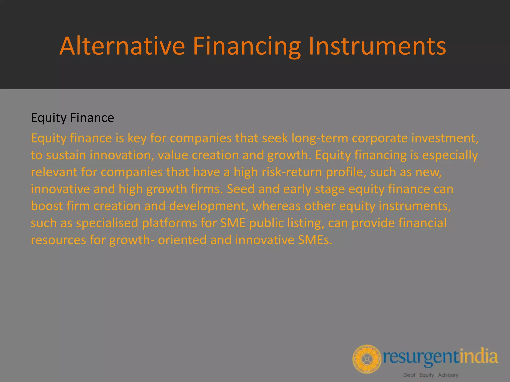 Alternative Financing Instruments
Equity Finance
Equity finance is key for companies that seek long-term corporate investment,
to sustain innovation, value creation and growth. Equity financing is especially
relevant for companies that have a high risk-return profile, such as new,
innovative and high growth firms. Seed and early stage equity finance can
boost firm creation and development, whereas other equity instruments,
such as specialised platforms for SME public listing, can provide financial
resources for growth- oriented and innovative SMEs.
 