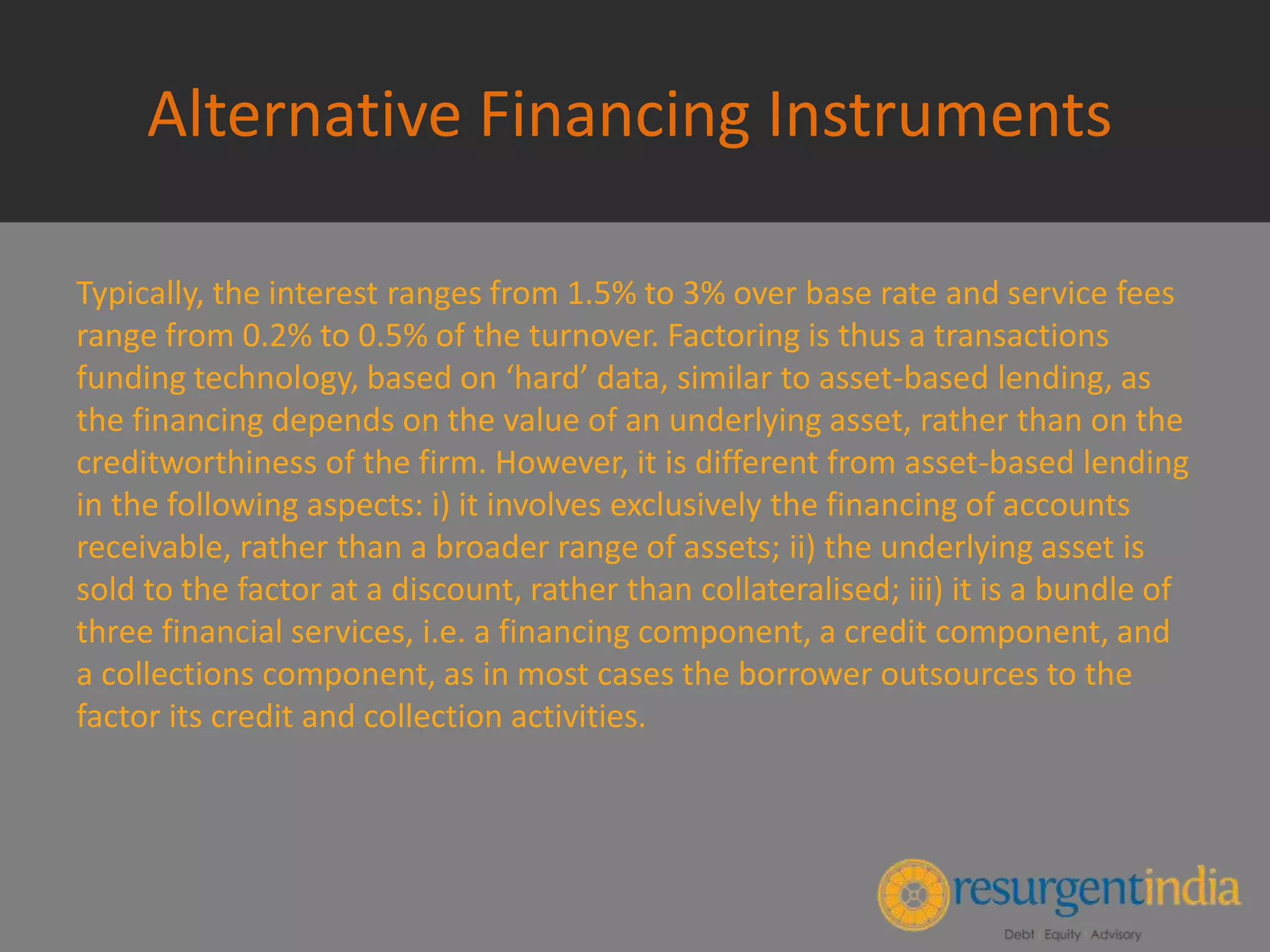Alternative Financing Instruments
Typically, the interest ranges from 1.5% to 3% over base rate and service fees
range from 0.2% to 0.5% of the turnover. Factoring is thus a transactions
funding technology, based on ‘hard’ data, similar to asset-based lending, as
the financing depends on the value of an underlying asset, rather than on the
creditworthiness of the firm. However, it is different from asset-based lending
in the following aspects: i) it involves exclusively the financing of accounts
receivable, rather than a broader range of assets; ii) the underlying asset is
sold to the factor at a discount, rather than collateralised; iii) it is a bundle of
three financial services, i.e. a financing component, a credit component, and
a collections component, as in most cases the borrower outsources to the
factor its credit and collection activities.
 