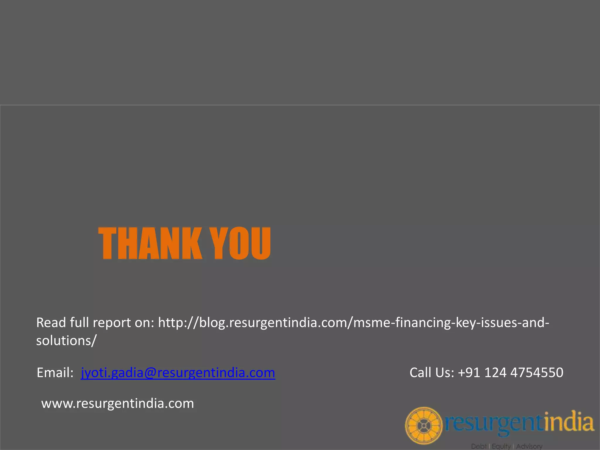 THANK YOU
Email: jyoti.gadia@resurgentindia.com Call Us: +91 124 4754550
www.resurgentindia.com
Read full report on: http://blog.resurgentindia.com/msme-financing-key-issues-and-
solutions/
 