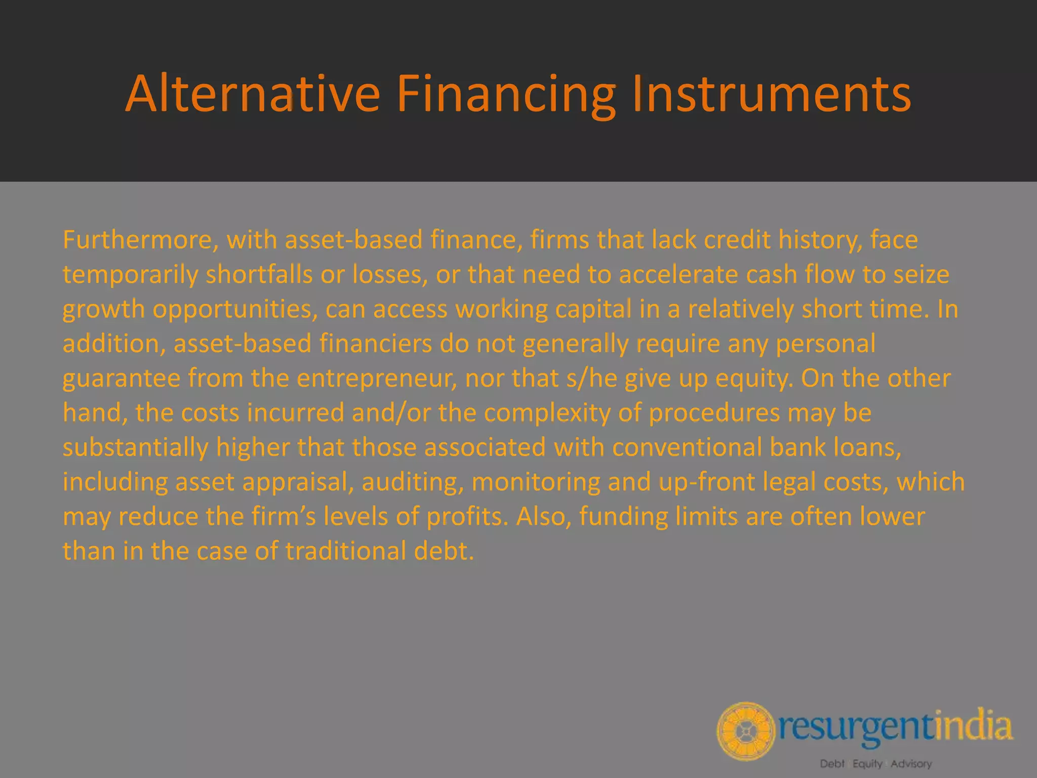Alternative Financing Instruments
Furthermore, with asset-based finance, firms that lack credit history, face
temporarily shortfalls or losses, or that need to accelerate cash flow to seize
growth opportunities, can access working capital in a relatively short time. In
addition, asset-based financiers do not generally require any personal
guarantee from the entrepreneur, nor that s/he give up equity. On the other
hand, the costs incurred and/or the complexity of procedures may be
substantially higher that those associated with conventional bank loans,
including asset appraisal, auditing, monitoring and up-front legal costs, which
may reduce the firm’s levels of profits. Also, funding limits are often lower
than in the case of traditional debt.
 