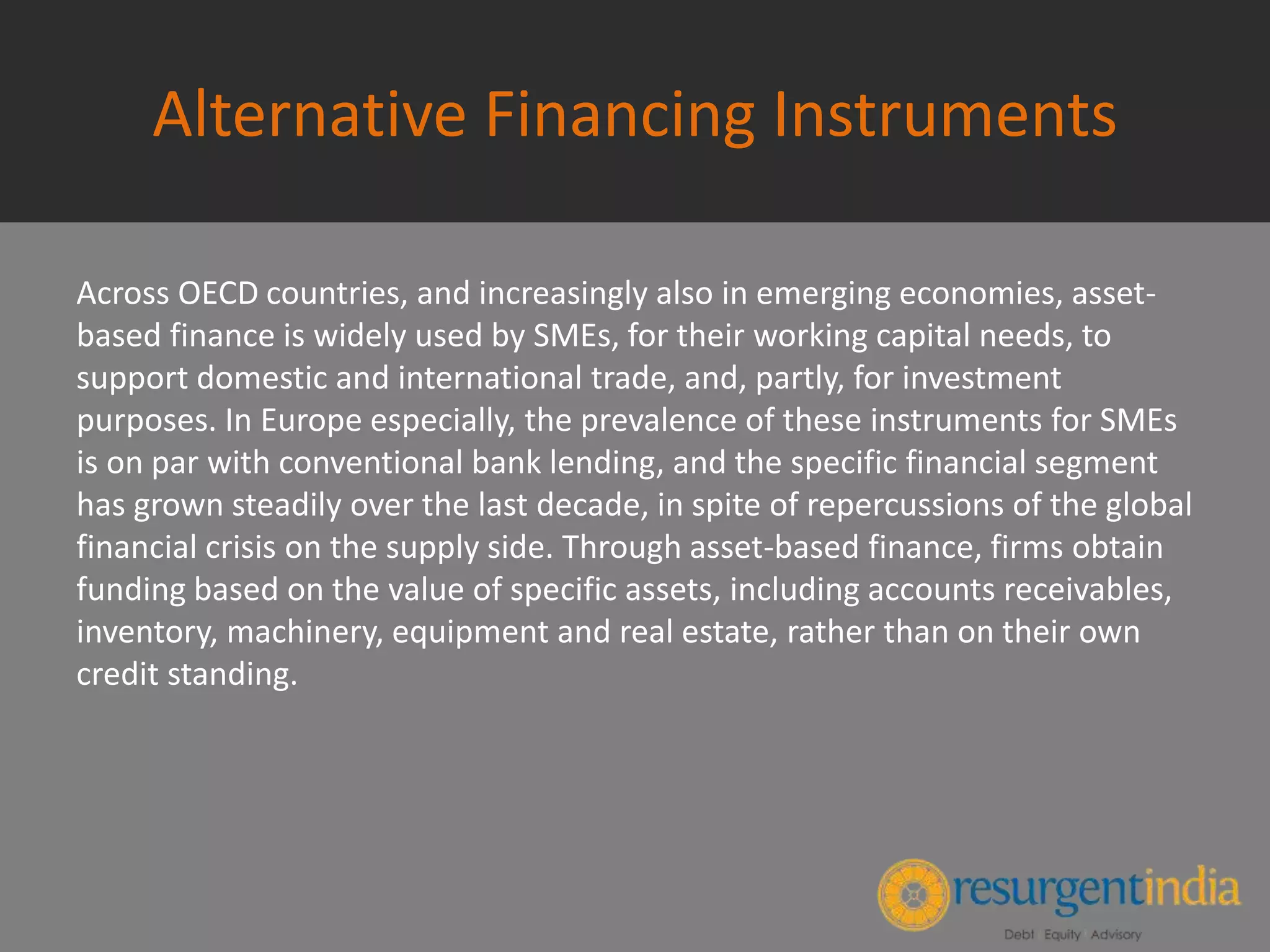 Alternative Financing Instruments
Across OECD countries, and increasingly also in emerging economies, asset-
based finance is widely used by SMEs, for their working capital needs, to
support domestic and international trade, and, partly, for investment
purposes. In Europe especially, the prevalence of these instruments for SMEs
is on par with conventional bank lending, and the specific financial segment
has grown steadily over the last decade, in spite of repercussions of the global
financial crisis on the supply side. Through asset-based finance, firms obtain
funding based on the value of specific assets, including accounts receivables,
inventory, machinery, equipment and real estate, rather than on their own
credit standing.
 