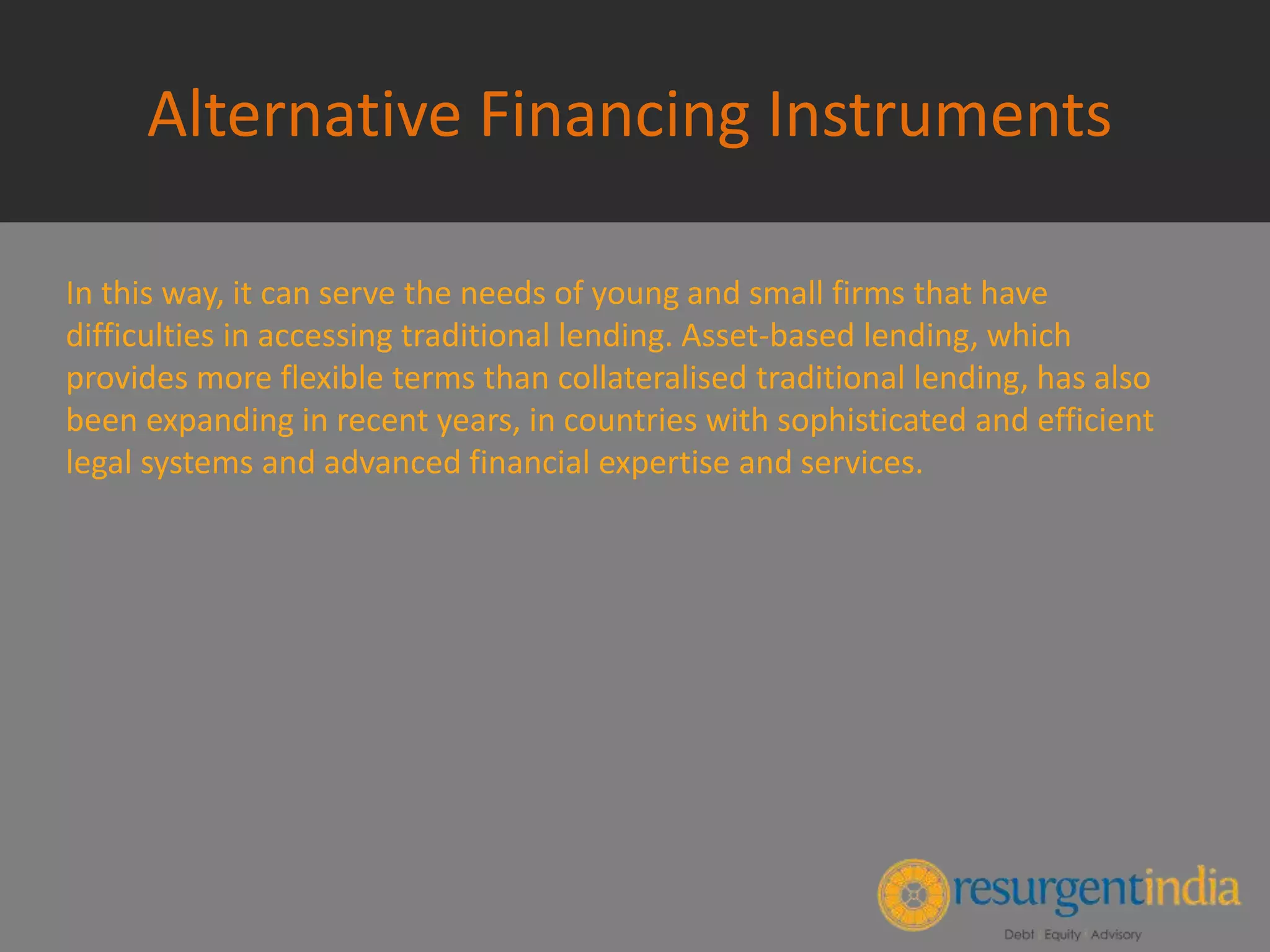 Alternative Financing Instruments
In this way, it can serve the needs of young and small firms that have
difficulties in accessing traditional lending. Asset-based lending, which
provides more flexible terms than collateralised traditional lending, has also
been expanding in recent years, in countries with sophisticated and efficient
legal systems and advanced financial expertise and services.
 
