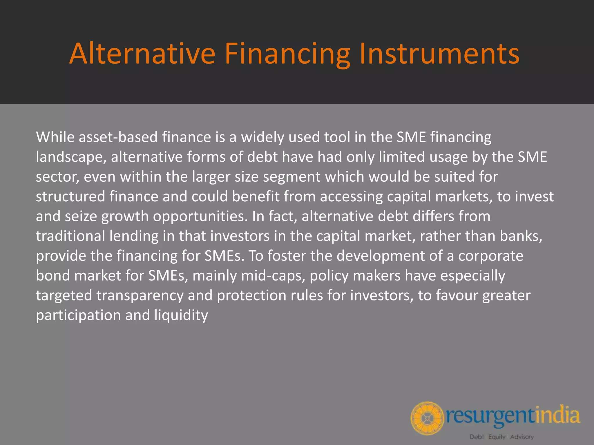 Alternative Financing Instruments
While asset-based finance is a widely used tool in the SME financing
landscape, alternative forms of debt have had only limited usage by the SME
sector, even within the larger size segment which would be suited for
structured finance and could benefit from accessing capital markets, to invest
and seize growth opportunities. In fact, alternative debt differs from
traditional lending in that investors in the capital market, rather than banks,
provide the financing for SMEs. To foster the development of a corporate
bond market for SMEs, mainly mid-caps, policy makers have especially
targeted transparency and protection rules for investors, to favour greater
participation and liquidity
 