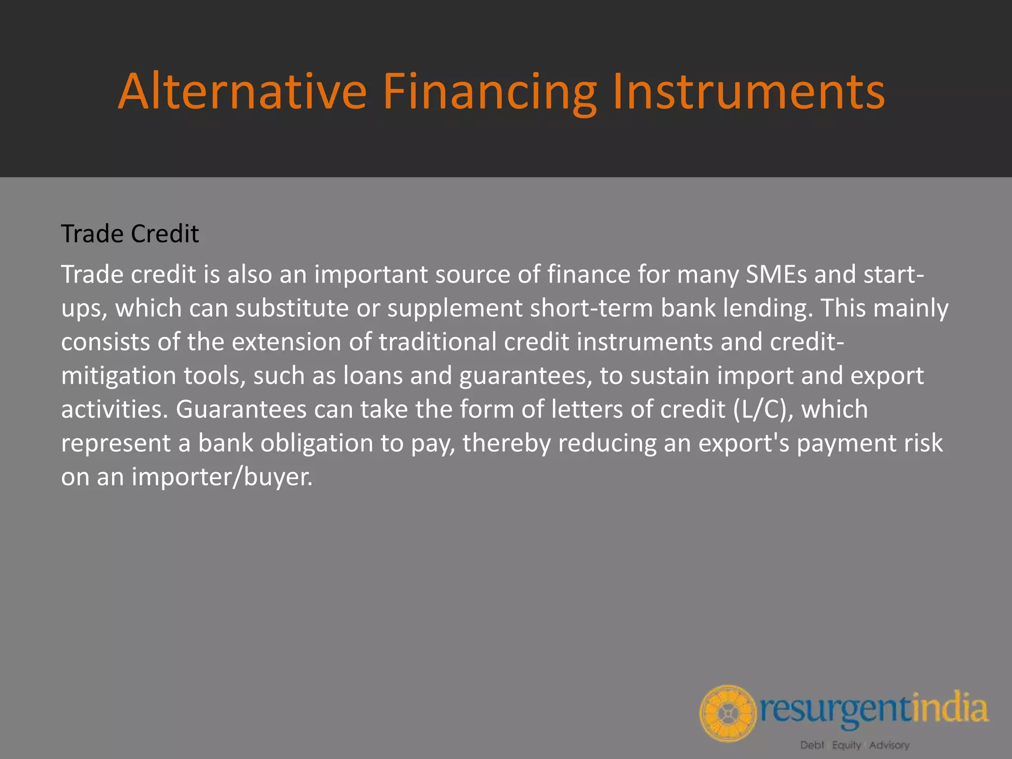 Alternative Financing Instruments
Trade Credit
Trade credit is also an important source of finance for many SMEs and start-
ups, which can substitute or supplement short-term bank lending. This mainly
consists of the extension of traditional credit instruments and credit-
mitigation tools, such as loans and guarantees, to sustain import and export
activities. Guarantees can take the form of letters of credit (L/C), which
represent a bank obligation to pay, thereby reducing an export's payment risk
on an importer/buyer.
 