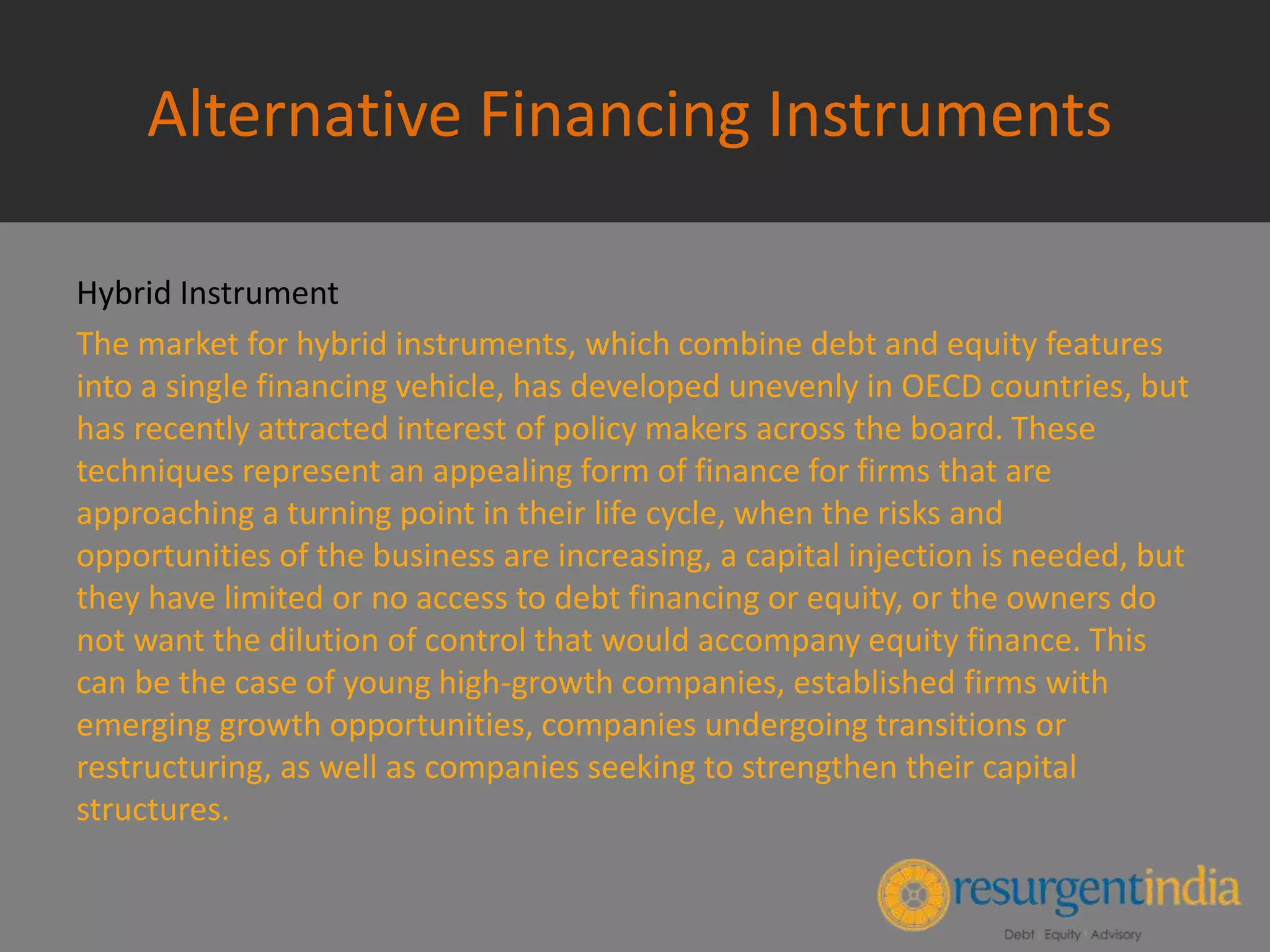 Alternative Financing Instruments
Hybrid Instrument
The market for hybrid instruments, which combine debt and equity features
into a single financing vehicle, has developed unevenly in OECD countries, but
has recently attracted interest of policy makers across the board. These
techniques represent an appealing form of finance for firms that are
approaching a turning point in their life cycle, when the risks and
opportunities of the business are increasing, a capital injection is needed, but
they have limited or no access to debt financing or equity, or the owners do
not want the dilution of control that would accompany equity finance. This
can be the case of young high-growth companies, established firms with
emerging growth opportunities, companies undergoing transitions or
restructuring, as well as companies seeking to strengthen their capital
structures.
 
