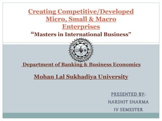 PRESENTED BY:
HARSHIT SHARMA
IV SEMESTER
Creating Competitive/Developed
Micro, Small & Macro
Enterprises
“Masters in International Business”
Department of Banking & Business Economics
Mohan Lal Sukhadiya University
 