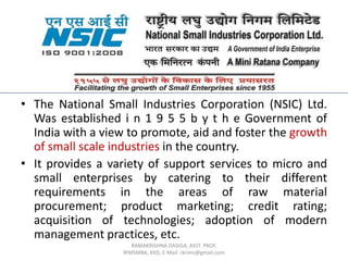 • The National Small Industries Corporation (NSIC) Ltd.
Was established i n 1 9 5 5 b y t h e Government of
India with a view to promote, aid and foster the growth
of small scale industries in the country.
• It provides a variety of support services to micro and
small enterprises by catering to their different
requirements in the areas of raw material
procurement; product marketing; credit rating;
acquisition of technologies; adoption of modern
management practices, etc.
RAMAKRISHNA DASIGA, ASST. PROF,
RIMSMBA, KKD, E-Mail: rkrims@gmail.com
 