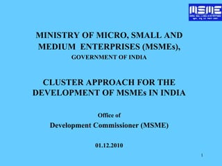 1
MINISTRY OF MICRO, SMALL AND
MEDIUM ENTERPRISES (MSMEs),
GOVERNMENT OF INDIA
CLUSTER APPROACH FOR THE
DEVELOPMENT OF MSMEs IN INDIA
Office of
Development Commissioner (MSME)
01.12.2010
 