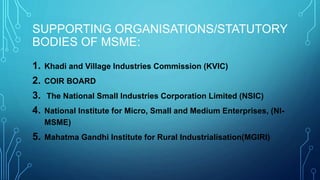 1. Khadi and Village Industries Commission (KVIC)
2. COIR BOARD
3. The National Small Industries Corporation Limited (NSIC)
4. National Institute for Micro, Small and Medium Enterprises, (NI-
MSME)
5. Mahatma Gandhi Institute for Rural Industrialisation(MGIRI)
SUPPORTING ORGANISATIONS/STATUTORY
BODIES OF MSME:
 