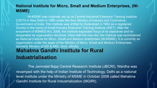 National Institute for Micro, Small and Medium Enterprises, (NI-
MSME)
NI-MSME was originally set up as Central Industrial Extension Training Institute
(CIETI) in New Delhi in 1960 under the then Ministry of Industry and Commerce,
Government of India. The Institute was shifted to Hyderabad in 1962 as a registered
Society in the name of Small Industry Extension Training Institute (SIET). After the
enactment of MSMED Act, 2006, the Institute expanded focus of its objectives and re-
designated its organization structure. Inline with the new Act, the Institute was rechristened
as National Institute for Micro, Small and Medium enterprises (NI-MSME). It is currently an
organization under the aegis of the Ministry of Micro, Small and Medium Enterprises
(formerly Ministry of SSI & ARI), Govt. ofIndia.
Mahatma Gandhi Institute for Rural
Industrialisation
The Jamnalal Bajaj Central Research Institute (JBCRI), Wardha was
revamped with the help of Indian Institute of Technology, Delhi as a national
level institute under the Ministry of MSME in October 2008 called Mahatma
Gandhi Institute for Rural Industrialization (MGIRI).
 