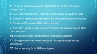 5. 3% out of 25% procurement mandated from MSMEs of women
entrepreneurs
6. ALL PSU of Union Govt. must now compulsorily be a part of GeM
7. 20 hubs of technology upgradation will be formed across the country
8. Clusters of Pharma MSMEs will be formed
9. The return under 8 labor laws and 10 union regulations now be filed
once in a year
10. Inspections will be computerized on random allotment
11. Entrepreneurs can correct errors or mistakes through simple
procedures
12. Social security for MSME employees
 