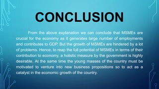 CONCLUSION
From the above explanation we can conclude that MSMEs are
crucial for the economy as it generates large number of employments
and contributes to GDP. But the growth of MSMEs are hindered by a lot
of problems. Hence, to reap the full potential of MSMEs in terms of their
contribution to economy, a holistic measure by the government is highly
desirable. At the same time the young masses of the country must be
motivated to venture into new business propositions so to act as a
catalyst in the economic growth of the country.
 