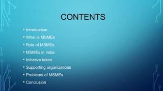 CONTENTS
• Introduction
• What is MSMEs
• Role of MSMEs
• MSMEs in India
• Initiative taken
• Supporting organizations
• Problems of MSMEs
• Conclusion
 