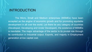 INTRODUCTION
The Micro, Small and Medium enterprises (MSMEs) have been
accepted as the engine of economic growth and for promoting equitable
development in all over the world. Let there be any category of countries
(Developed, Developing and Under Developed), the existence of MSMEs
is inevitable. The major advantage of the sector is its pivotal role through
its contribution in Industrial output, Exports, and majorly in Employment
generation at low capital cost.
 