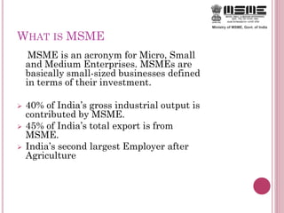 WHAT IS MSME
MSME is an acronym for Micro, Small
and Medium Enterprises. MSMEs are
basically small-sized businesses defined
in terms of their investment.
 40% of India’s gross industrial output is
contributed by MSME.
 45% of India’s total export is from
MSME.
 India’s second largest Employer after
Agriculture
 