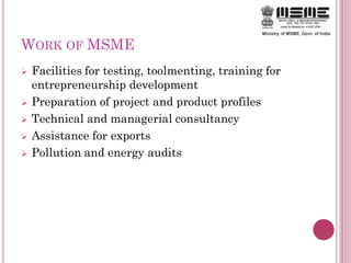 WORK OF MSME
 Facilities for testing, toolmenting, training for
entrepreneurship development
 Preparation of project and product profiles
 Technical and managerial consultancy
 Assistance for exports
 Pollution and energy audits
 