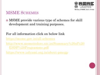 MSME SCHEMES
 MSME provide various type of schemes for skill
development and training purposes.
For all information click on below link
https://msme.gov.in/all-schemes
http://www.msmeindore.nic.in/Summary%20of%20
ESDP%20Programme.pdf
https://www.udyami.org.in/about-pmegp
 
