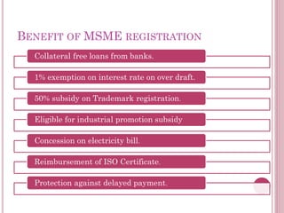 BENEFIT OF MSME REGISTRATION
Collateral free loans from banks.
1% exemption on interest rate on over draft.
50% subsidy on Trademark registration.
Eligible for industrial promotion subsidy
Concession on electricity bill.
Reimbursement of ISO Certificate.
Protection against delayed payment.
 