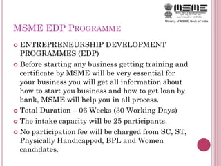MSME EDP PROGRAMME
 ENTREPRENEURSHIP DEVELOPMENT
PROGRAMMES (EDP)
 Before starting any business getting training and
certificate by MSME will be very essential for
your business you will get all information about
how to start you business and how to get loan by
bank, MSME will help you in all process.
 Total Duration – 06 Weeks (30 Working Days)
 The intake capacity will be 25 participants.
 No participation fee will be charged from SC, ST,
Physically Handicapped, BPL and Women
candidates.
 