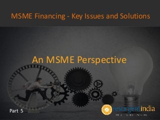 An MSME Perspective
Part 5
MSME Financing - Key Issues and Solutions
 