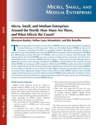2010

Micro, Small, and
Medium Enterprises
Micro, Small, and Medium Enterprises
Around the World: How Many Are There,
and What Affects the Count?

MSME Country Indicators	

Khrystyna Kushnir, Melina Laura Mirmulstein, and Rita Ramalho

T

his note provides an overview of new data on MSME (micro, small, and medium enterprise)
Country Indicators for 132 economies. There are 125 million formal MSMEs in this set of
economies, including 89 million in emerging markets. Descriptive statistical analysis is
presented on the relationship between formal MSME density (number of formally registered MSMEs
per 1,000 people) and key obstacles for MSMEs, such as access to finance and informality. This
analysis shows that formal MSMEs are more common in high-income economies, but that in lowand middle-income economies, MSME density is rising at a faster pace. Second, although there is
significant variance in the countries’ definitions of MSMEs, around a third of the countries covered
define MSMEs as having up to 250 employees. Third, formal MSMEs employ more than one-third
of the world’s labor force, but the percentage drops significantly with income level. Fourth, MSMEs
are more likely to identify access to finance as their biggest obstacle than are large firms. In fact, in
economies with a higher percentage of firms with no formal credit, MSME density is lower. Finally,
a larger informal sector is associated with lower formal MSME density. Measures of barriers to firm
entry and exit, such as the minimum capital requirement and the recovery rate in case of bankruptcy,
are also associated with lower formal MSME density.

World Bank / IFC	

MSME Country Indicators
MSME Country Indicators record the number of
formally registered MSMEs across 132 economies. This
database is current as of August 2010 and expands on the
January 2007 “Micro, Small, and Medium Enterprises: A
Collection of Published Data” edition. The new data can
be found at http://www.ifc.org/msmecountryindicators
More specifically, the MSME Country Indicators
database contains information on the following:
•	  he total number of formal MSMEs in the economy
T
and the number of MSMEs per 1,000 people
(MSME density);
•	  breakdown into micro, small, and medium
A
enterprises based on the number of employees, where
such data is available, or based on other variables such
as annual sales;1
•	 The formal MSME share in total employment;

•	  he income group of the economy based on GNI per
T
capita, based on the World Bank Atlas method (from
the World Development Indicators);
•	  ime series data going back 20 years for some
T
economies, for the following variables: the number
of formally registered MSMEs, MSME density,
breakdown by size of MSMEs, and MSME share in
total employment; and
•	  stimates of the number of MSMEs in the informal
E
sector for 16 economies.
The dataset presents data originally collected by each
of the economies included in the sample. All the country
sources are listed in the database, the most common
being national statistical institutes or special government
agencies that monitor and administer programs for
MSMEs. As the data was originally collected by different
countries, there are limitations regarding the extent to

 