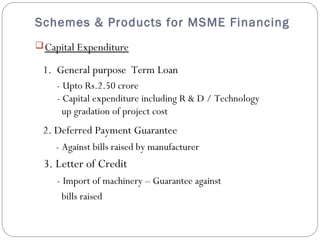 Schemes & Products for MSME Financing 
Capital Expenditure 
1. General purpose Term Loan 
- Upto Rs.2.50 crore 
- Capital expenditure including R & D / Technology 
up gradation of project cost 
2. Deferred Payment Guarantee 
- Against bills raised by manufacturer 
3. Letter of Credit 
- Import of machinery – Guarantee against 
bills raised 
 