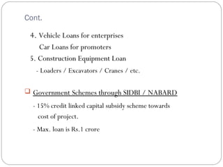 Cont. 
4. Vehicle Loans for enterprises 
Car Loans for promoters 
5. Construction Equipment Loan 
- Loaders / Excavators / Cranes / etc. 
 Government Schemes through SIDBI / NABARD 
- 15% credit linked capital subsidy scheme towards 
cost of project. 
- Max. loan is Rs.1 crore 
 