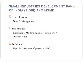 SMALL INDUSTRIES DEVELOPMENT BANK 
OF INDIA (SIDBI) AND MSME 
Direct Finance 
- New / Existing units 
Bills Finance 
- Expansion / Modernization / Technology / 
Diversification 
Refinance 
- Upto Rs.20 cr cost of project to Banks 
 