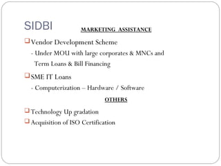 MARKETING ASSISTANCE 
SIDBI 
Vendor Development Scheme 
- Under MOU with large corporates & MNCs and 
Term Loans & Bill Financing 
SME IT Loans 
- Computerization – Hardware / Software 
OTHERS 
Technology Up gradation 
Acquisition of ISO Certification 
 
